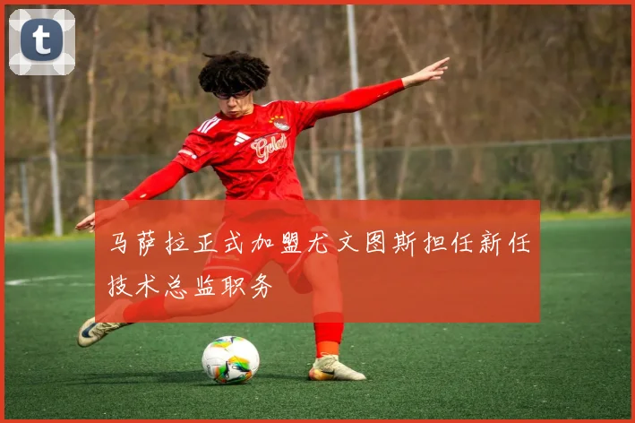 马萨拉正式加盟尤文图斯担任新任技术总监职务