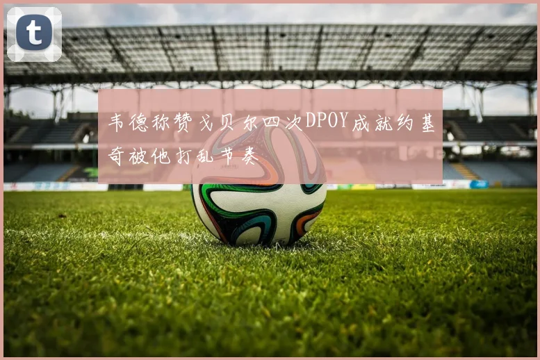 韦德称赞戈贝尔四次DPOY成就约基奇被他打乱节奏
