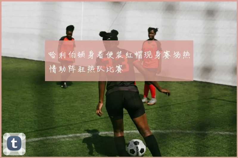 哈利伯顿身着便装红帽现身赛场热情助阵狂热队比赛