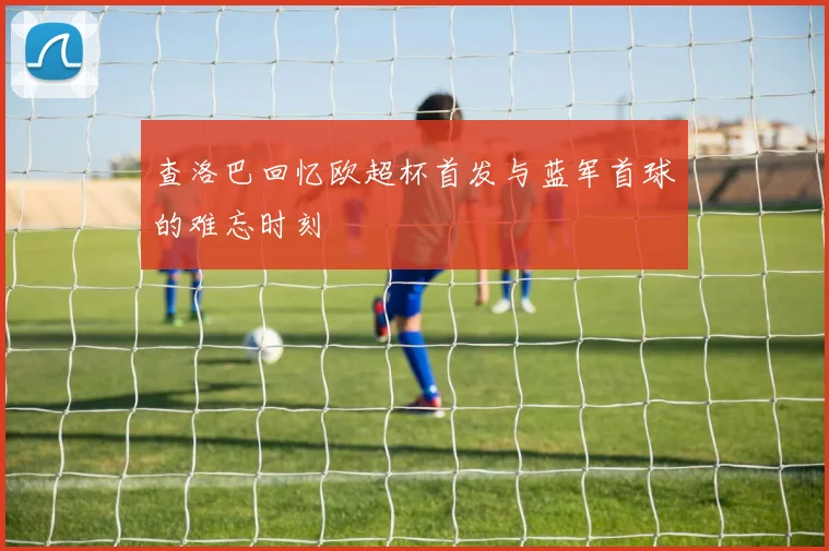 查洛巴回忆欧超杯首发与蓝军首球的难忘时刻