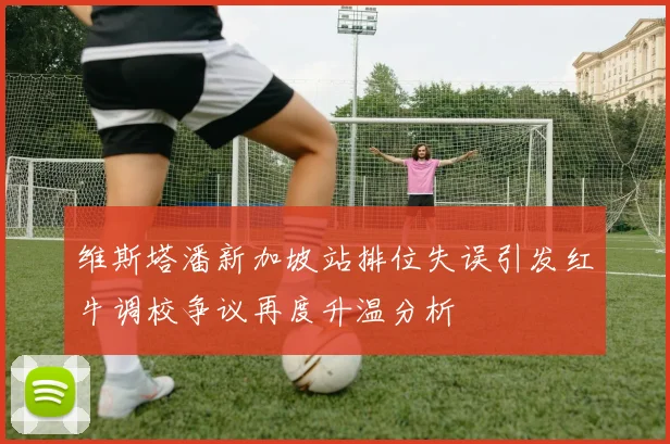 维斯塔潘新加坡站排位失误引发红牛调校争议再度升温分析