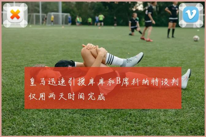 皇马迅速引援库库和B席科纳特谈判仅用两天时间完成