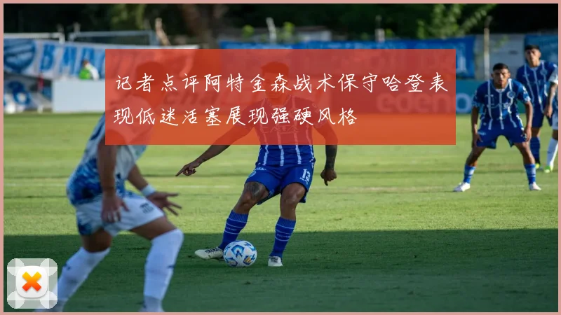 记者点评阿特金森战术保守哈登表现低迷活塞展现强硬风格