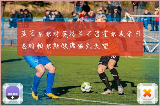 莱因克尔对英格兰不召霍尔表示困惑对帕尔默缺席感到失望