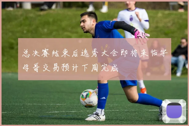 总决赛结束后选秀大会即将来临字母哥交易预计下周完成