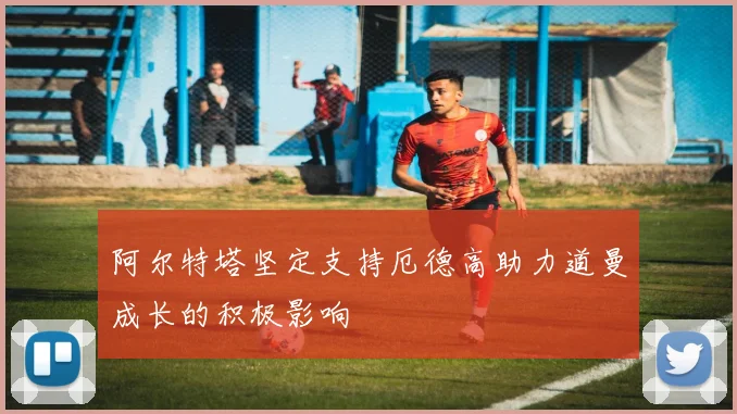 阿尔特塔坚定支持厄德高助力道曼成长的积极影响