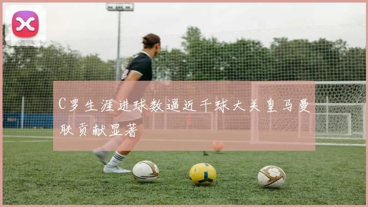 C罗生涯进球数逼近千球大关皇马曼联贡献显著