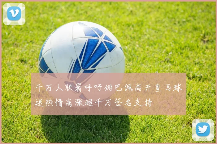 千万人联署呼吁姆巴佩离开皇马球迷热情高涨超千万签名支持