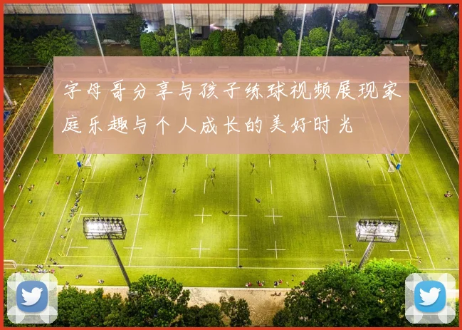 字母哥分享与孩子练球视频展现家庭乐趣与个人成长的美好时光