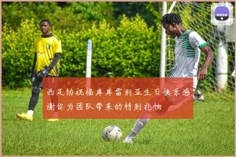 西足协祝福库库雷利亚生日快乐感谢你为团队带来的特别礼物
