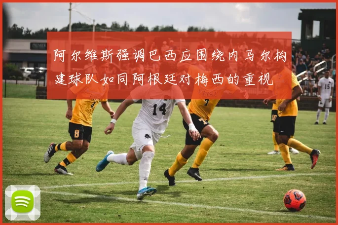 阿尔维斯强调巴西应围绕内马尔构建球队如同阿根廷对梅西的重视