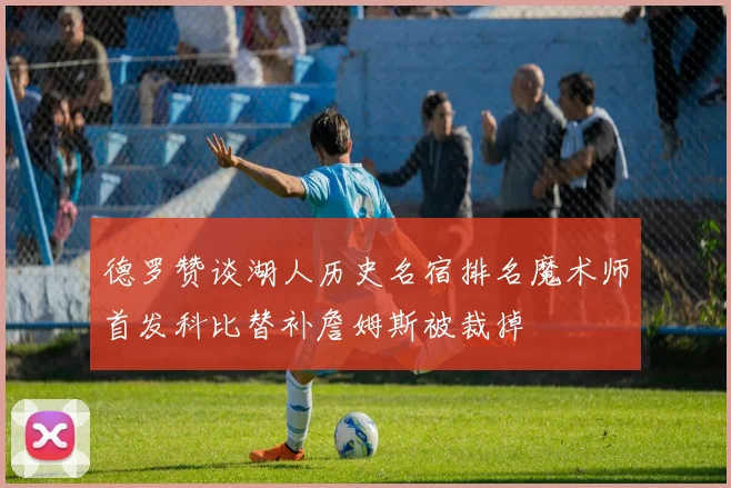 德罗赞谈湖人历史名宿排名魔术师首发科比替补詹姆斯被裁掉