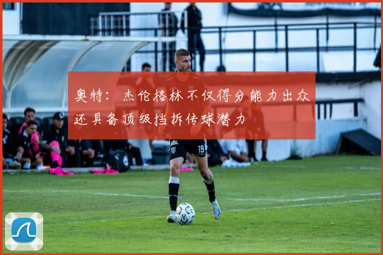 奥特：杰伦格林不仅得分能力出众还具备顶级挡拆传球潜力