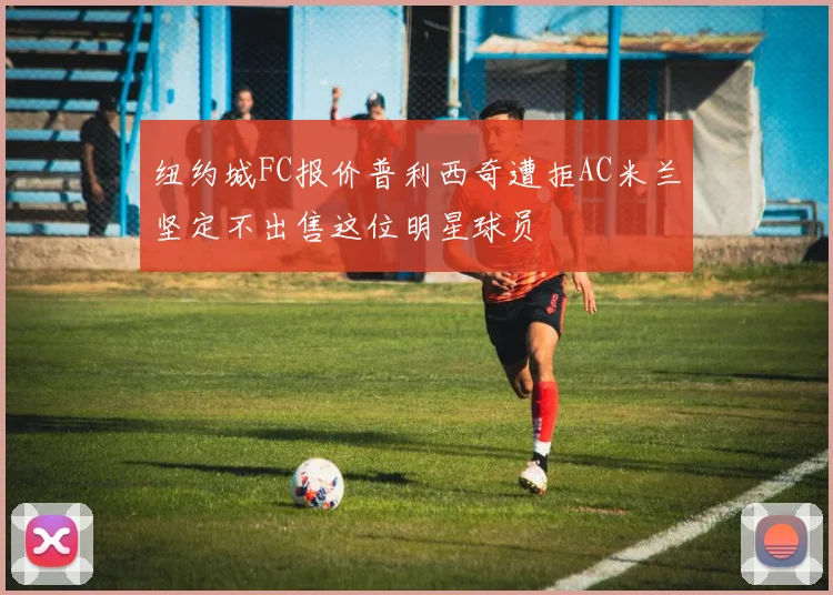 纽约城FC报价普利西奇遭拒AC米兰坚定不出售这位明星球员