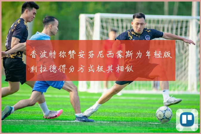 香波特称赞安芬尼西蒙斯为年轻版利拉德得分方式极其相似