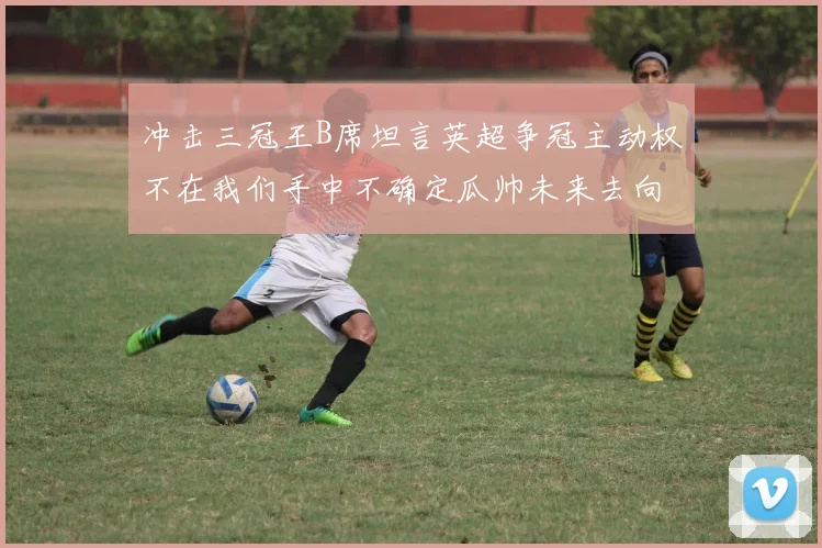 冲击三冠王B席坦言英超争冠主动权不在我们手中不确定瓜帅未来去向