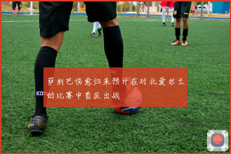 萨利巴伤愈归来预计在对北爱尔兰的比赛中首发出战