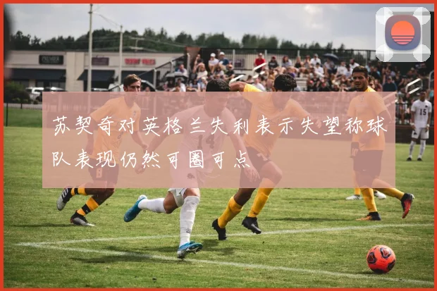苏契奇对英格兰失利表示失望称球队表现仍然可圈可点