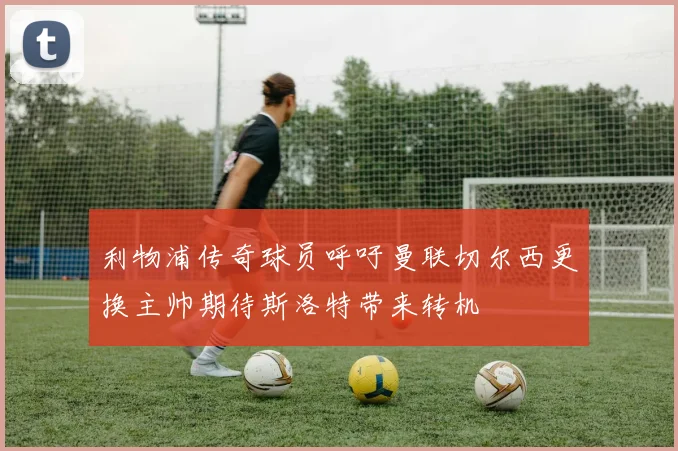 利物浦传奇球员呼吁曼联切尔西更换主帅期待斯洛特带来转机