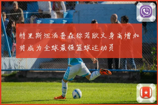 特里斯坦汤普森称若欧文身高增加将成为全球最强篮球运动员